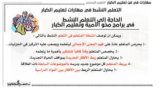 ‫اﻟﻜﺒﺎر‬ ‫ﺗﻌﻠﻴﻢ‬ ‫ﻓﻦ‬ ‫ﻓﻲ‬ ‫ﻣﻬﺎرات‬
‫اﻟﻤﺴﺘﻤﺮ‬ ‫اﻟﺘﻌﻠﻴﻢ‬
‫اﻟﻜﺒﺎر‬ ‫ﺗﻌﻠﻴﻢ‬ ‫ﻣﻬﺎرات‬ ‫ﻓﻲ‬ ‫اﻟﻨﺸﻂ‬ ‫اﻟﺘﻌﻠﻢ‬
‫اﻟﻨﺸﻂ‬ ‫اﻟﺘﻌﻠﻢ‬ ‫إﻟﻰ‬ ‫اﻟﺤﺎﺟﺔ‬
‫اﻟﻜﺒﺎر‬ ‫وﺗﻌﻠﻴﻢ‬ ‫اﻷﻣﻴﺔ‬ ‫ﻣﺤﻮ‬ ‫ﺑﺮاﻣﺞ‬ ‫ﻓﻲ‬
: ‫بالتالي‬ ‫النشط‬ ‫التعلم‬ ‫فى‬ ‫المتعلم‬ ‫أنشطة‬ ‫توصف‬ ‫أن‬ ‫ويمكن‬ .
. ‫الجزئيات‬ ‫في‬ ‫التركيز‬ ‫عليه‬ ‫ويصعب‬ ‫ليتعلمه‬ ‫اإلجمالي‬ ‫المعنى‬ ‫فهم‬ ‫على‬ ‫عادة‬ ‫المتعلم‬ ‫يحرص‬ 1-
. ‫يتعلمه‬ ‫ما‬ ‫بأهمية‬ ‫للتفكير‬ ً‫ا‬‫كافي‬ ً‫ا‬‫وقت‬ ‫المتعلم‬ ‫يخصص‬ 2-
.‫الجديدة‬ ‫الحياة‬ ‫بمواقف‬ ‫الجديدة‬ ‫األفكار‬ ‫ربط‬ ‫المتعلم‬ ‫يحاول‬ 3-
‫العالقة‬ ‫ذات‬ ‫السابقة‬ ‫بالموضوعات‬ ‫يدرسه‬ ‫جديد‬ ‫موضوع‬ ‫كل‬ ‫المتعلم‬ ‫يربط‬ 4-
‫الدراسية‬ ‫المواد‬ ‫بين‬ ‫األفكار‬ ‫بين‬ ‫الربط‬ ‫المتعلم‬ ‫يحاول‬ 5-
 