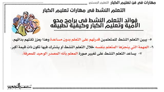 ‫اﻟﻜﺒﺎر‬ ‫ﺗﻌﻠﻴﻢ‬ ‫ﻓﻦ‬ ‫ﻓﻲ‬ ‫ﻣﻬﺎرات‬
‫اﻟﻤﺴﺘﻤﺮ‬ ‫اﻟﺘﻌﻠﻴﻢ‬
‫اﻟﻜﺒﺎر‬ ‫ﺗﻌﻠﻴﻢ‬ ‫ﻣﻬﺎرات‬ ‫ﻓﻲ‬ ‫اﻟﻨﺸﻂ‬ ‫اﻟﺘﻌﻠﻢ‬
‫ﻣﺤﻮ‬ ‫ﺑﺮاﻣﺞ‬ ‫ﻓﻰ‬ ‫اﻟﻨﺸﻂ‬ ‫اﻟﺘﻌﻠﻢ‬ ‫ﻓﻮاﺋﺪ‬
‫ﺗﻄﺒﻴﻘﻪ‬ ‫وﻛﻴﻔﻴﺔ‬ ‫اﻟﻜﺒﺎر‬ ‫وﺗﻌﻠﻴﻢ‬ ‫اﻷﻣﻴﺔ‬
.‫بذاتهم‬ ‫ثقتهم‬ ‫يعزز‬ ‫وهذا‬ ‫مساعدة‬ ‫بدون‬ ‫التعلم‬ ‫على‬ ‫قدرتهم‬ ‫للمتعلمين‬ ‫النشط‬ ‫التعلم‬ ‫يبين‬ -٥
.‫أكبر‬ ‫قيمة‬ ‫ذات‬ ‫تكون‬ ‫فيها‬ ‫يشترك‬ ‫أو‬ ‫النشط‬ ‫التعلم‬ ‫خالل‬ ‫بنفسه‬ ‫المتعلم‬ ‫ينجزها‬ ‫التي‬ ‫المهمة‬ -٦
.‫للمعرفة‬ ‫الوحيد‬ ‫المصدر‬ ‫بأنه‬ ‫المعلم‬ ‫صورة‬ ‫تغيير‬ ‫على‬ ‫النشط‬ ‫التعلم‬ ‫يساعد‬ -٧
 