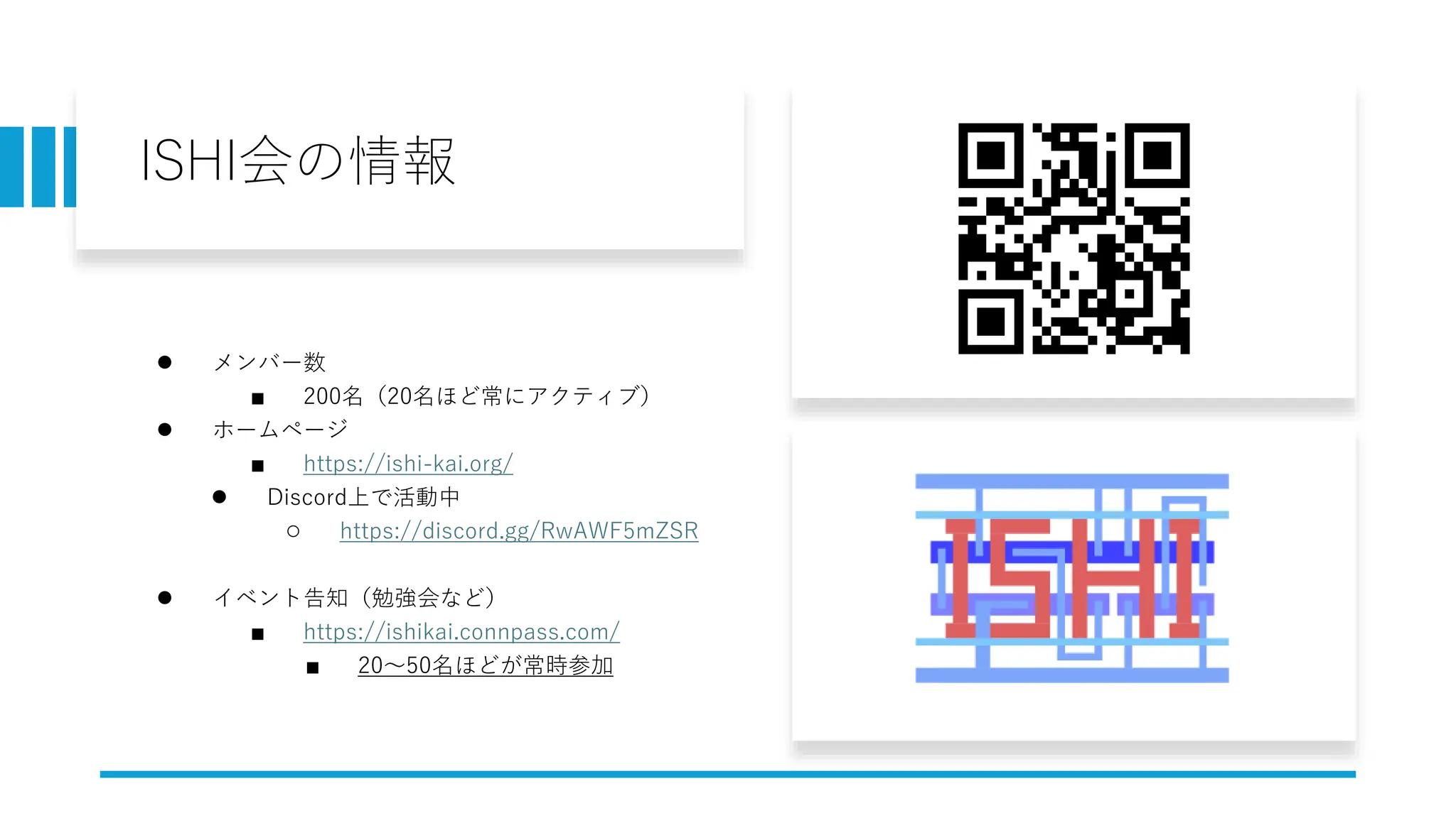 ISHI会の情報
● メンバー数
■ 200名（20名ほど常にアクティブ）
● ホームページ
■ https://ishi-kai.org/
● Discord上で活動中
○ https://discord.gg/RwAWF5mZSR
● イベント告知（勉強会など）
■ https://ishikai.connpass.com/
■ 20～50名ほどが常時参加
 
