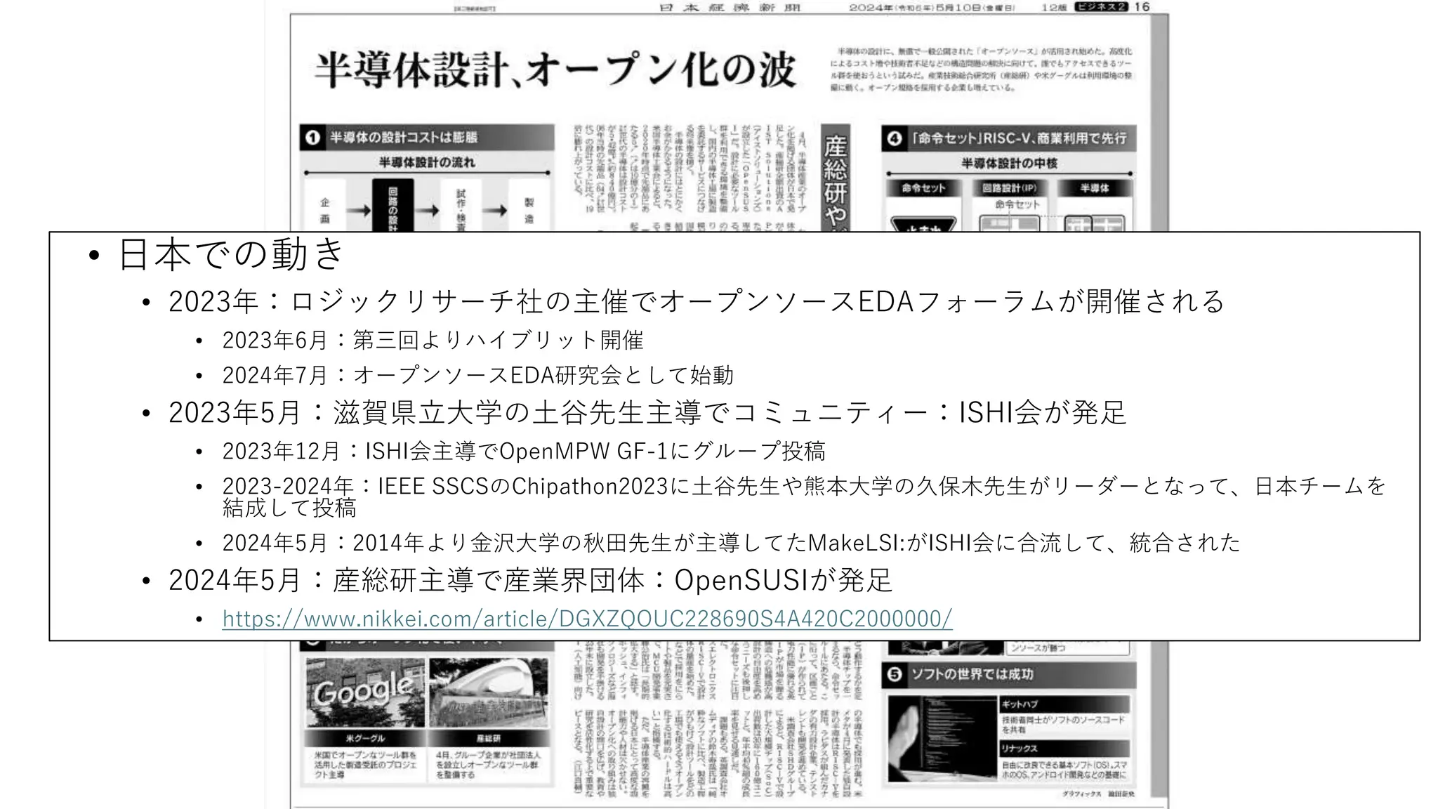 • 日本での動き
• 2023年：ロジックリサーチ社の主催でオープンソースEDAフォーラムが開催される
• 2023年6月：第三回よりハイブリット開催
• 2024年7月：オープンソースEDA研究会として始動
• 2023年5月：滋賀県立大学の土谷先生主導でコミュニティー：ISHI会が発足
• 2023年12月：ISHI会主導でOpenMPW GF-1にグループ投稿
• 2023-2024年：IEEE SSCSのChipathon2023に土谷先生や熊本大学の久保木先生がリーダーとなって、日本チームを
結成して投稿
• 2024年5月：2014年より金沢大学の秋田先生が主導してたMakeLSI:がISHI会に合流して、統合された
• 2024年5月：産総研主導で産業界団体：OpenSUSIが発足
• https://www.nikkei.com/article/DGXZQOUC228690S4A420C2000000/
 