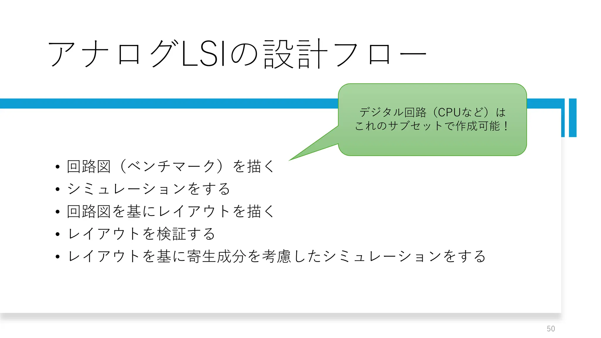 アナログLSIの設計フロー
• 回路図（ベンチマーク）を描く
• シミュレーションをする
• 回路図を基にレイアウトを描く
• レイアウトを検証する
• レイアウトを基に寄生成分を考慮したシミュレーションをする
50
デジタル回路（CPUなど）は
これのサブセットで作成可能！
 