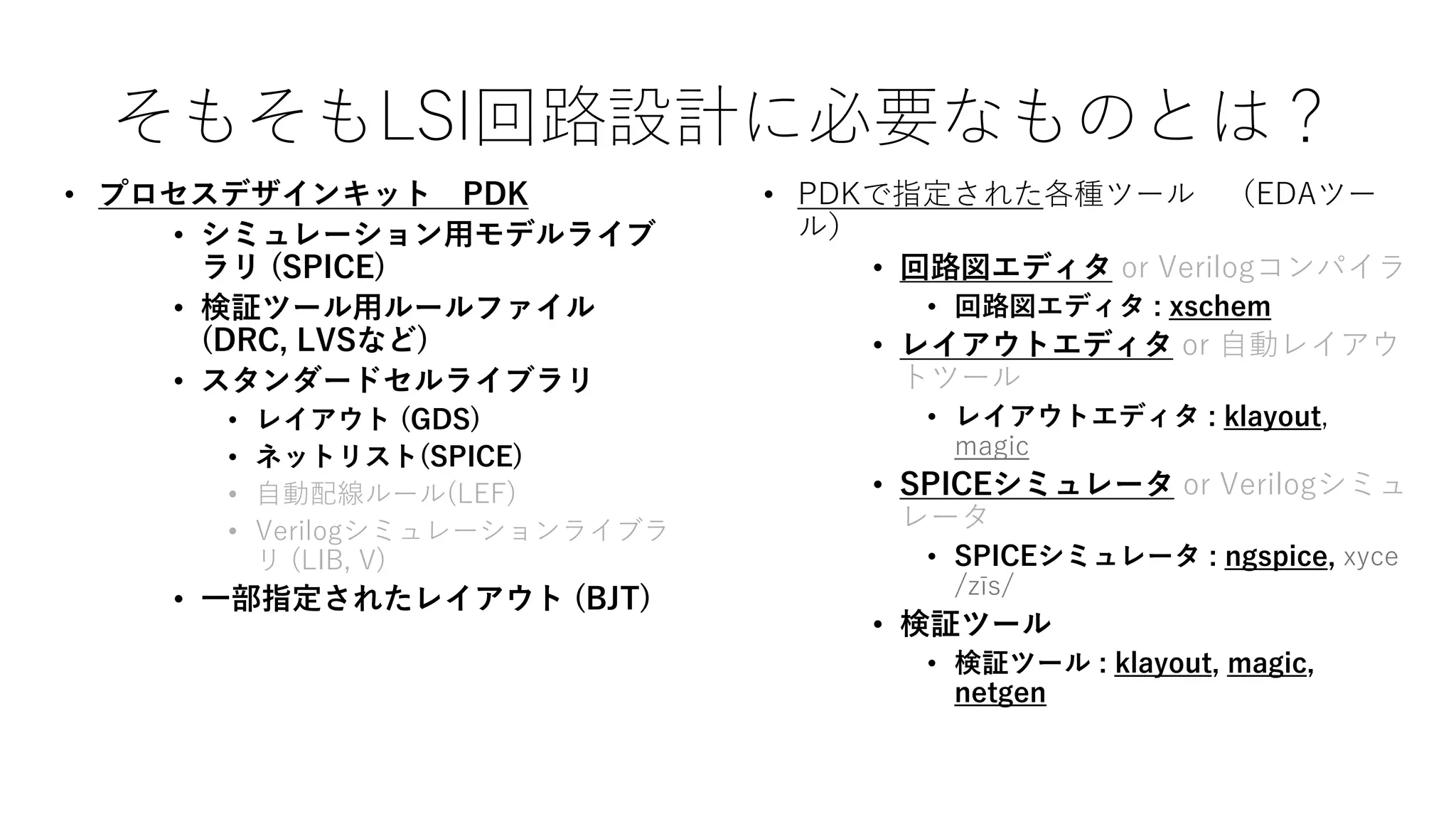そもそもLSI回路設計に必要なものとは？
• プロセスデザインキット PDK
• シミュレーション用モデルライブ
ラリ (SPICE)
• 検証ツール用ルールファイル
(DRC, LVSなど)
• スタンダードセルライブラリ
• レイアウト (GDS)
• ネットリスト(SPICE)
• 自動配線ルール(LEF)
• Verilogシミュレーションライブラ
リ (LIB, V)
• 一部指定されたレイアウト (BJT)
• PDKで指定された各種ツール （EDAツー
ル）
• 回路図エディタ or Verilogコンパイラ
• 回路図エディタ : xschem
• レイアウトエディタ or 自動レイアウ
トツール
• レイアウトエディタ : klayout,
magic
• SPICEシミュレータ or Verilogシミュ
レータ
• SPICEシミュレータ : ngspice, xyce
/zīs/
• 検証ツール
• 検証ツール : klayout, magic,
netgen
 