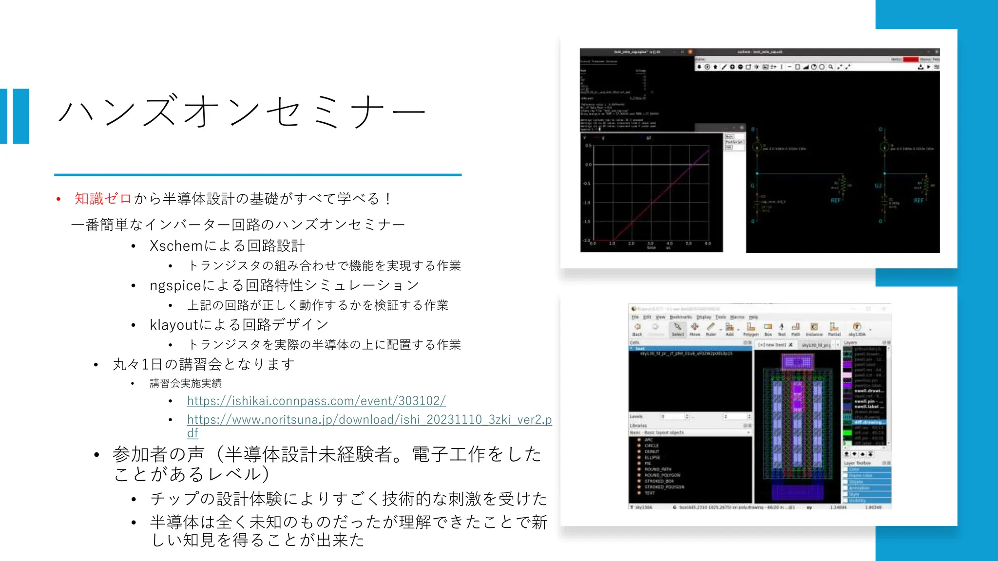 ハンズオンセミナー
• 知識ゼロから半導体設計の基礎がすべて学べる！
一番簡単なインバーター回路のハンズオンセミナー
• Xschemによる回路設計
• トランジスタの組み合わせで機能を実現する作業
• ngspiceによる回路特性シミュレーション
• 上記の回路が正しく動作するかを検証する作業
• klayoutによる回路デザイン
• トランジスタを実際の半導体の上に配置する作業
• 丸々1日の講習会となります
• 講習会実施実績
• https://ishikai.connpass.com/event/303102/
• https://www.noritsuna.jp/download/ishi_20231110_3zki_ver2.p
df
• 参加者の声（半導体設計未経験者。電子工作をした
ことがあるレベル）
• チップの設計体験によりすごく技術的な刺激を受けた
• 半導体は全く未知のものだったが理解できたことで新
しい知見を得ることが出来た
 