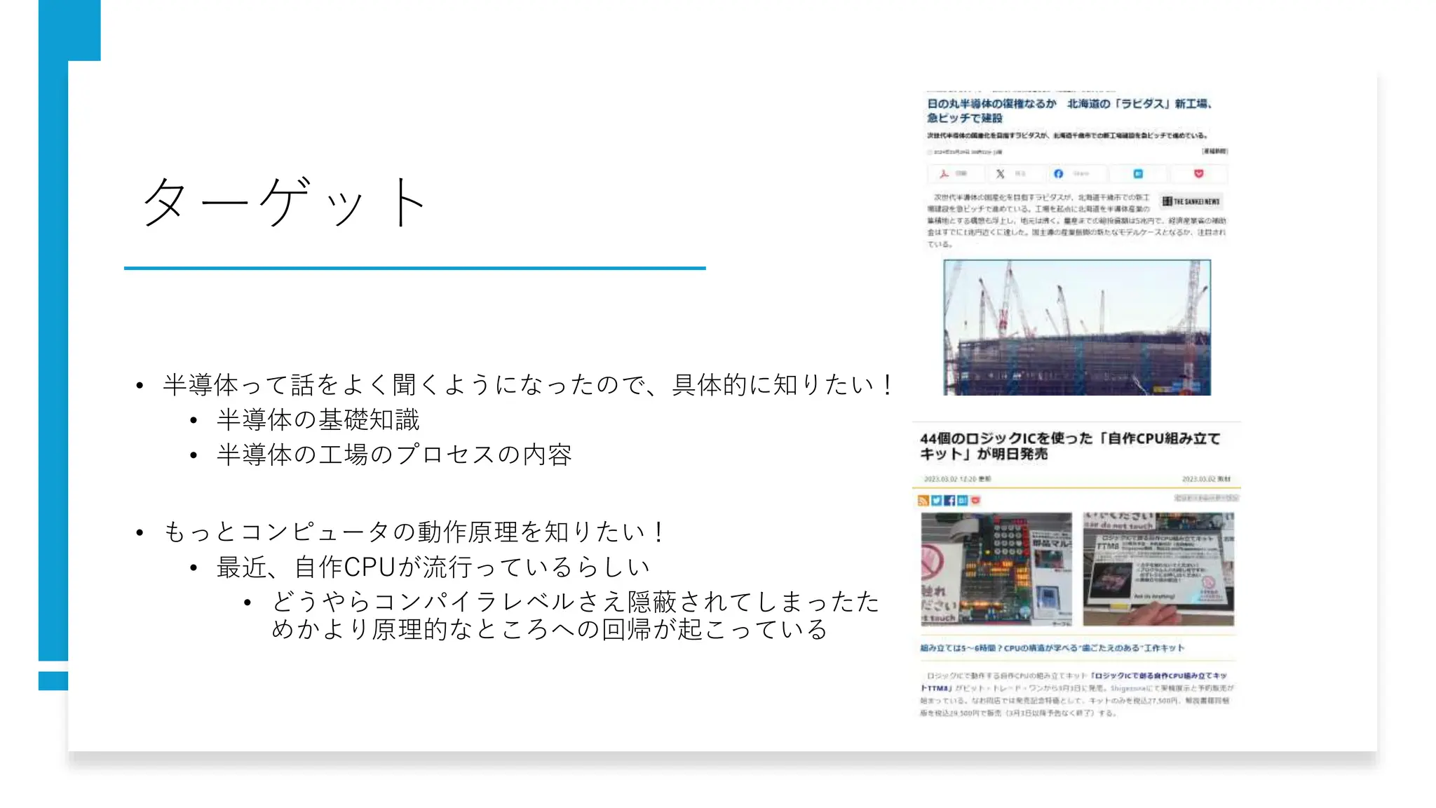 ターゲット
• 半導体って話をよく聞くようになったので、具体的に知りたい！
• 半導体の基礎知識
• 半導体の工場のプロセスの内容
• もっとコンピュータの動作原理を知りたい！
• 最近、自作CPUが流行っているらしい
• どうやらコンパイラレベルさえ隠蔽されてしまったた
めかより原理的なところへの回帰が起こっている
 