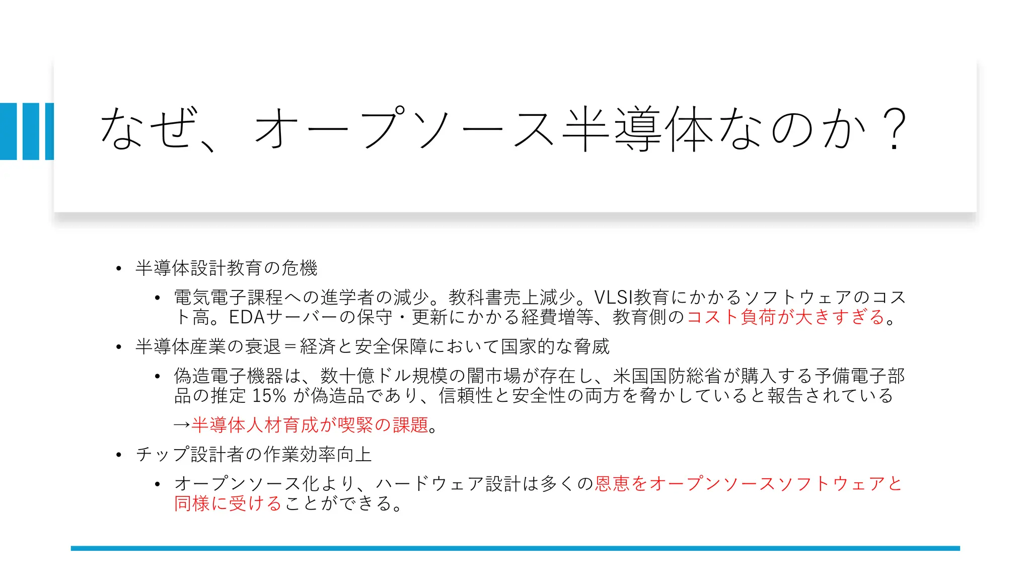 なぜ、オープソース半導体なのか？
• 半導体設計教育の危機
• 電気電子課程への進学者の減少。教科書売上減少。VLSI教育にかかるソフトウェアのコス
ト高。EDAサーバーの保守・更新にかかる経費増等、教育側のコスト負荷が大きすぎる。
• 半導体産業の衰退＝経済と安全保障において国家的な脅威
• 偽造電子機器は、数十億ドル規模の闇市場が存在し、米国国防総省が購入する予備電子部
品の推定 15% が偽造品であり、信頼性と安全性の両方を脅かしていると報告されている
→半導体人材育成が喫緊の課題。
• チップ設計者の作業効率向上
• オープンソース化より、ハードウェア設計は多くの恩恵をオープンソースソフトウェアと
同様に受けることができる。
 