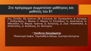 Στο πρόγραμμα συμμετείχαν μαθήτριες και
μαθητές του Β1
• Αγρ. Ελπίδα, Αδ. Ιωάννα, Αδ. Στυλιανή, Αλ. Ελισαμπέτα, Β. Σωτηρία,
Γ. Αλέξανδρος, Γ. Μαρία, Γι. Μαρία, Γκ. Σπυρίδων, Γκ. Αικατερίνη, Γκ.
Αθανασία, Γκ. Μαρία –Ιωάννα, Δ. Αντώνιος, Δ. Ζωή –Αναστασία, Δ.
Απόστολος, Δ. Νικόλαος, Ευ. Βικτωρία.
• Υπεύθυνες Προγράμματος
Πλασταρά Σοφία, Ταμπαθάνη Θέλμα, Χιωτέρη Κατερίνα
 