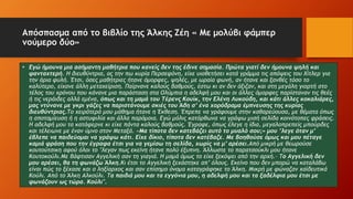 Απόσπασμα από το βιβλίο της Άλκης Ζέη « Με μολύβι φάμπερ
νούμερο δύο»
• Εγώ ήμουνα μια ασήμαντη μαθήτρια που κανείς δεν της έδινε σημασία. Πρώτα γιατί δεν ήμουνα ψηλή και
φανταχτερή. Η διευθύντρια, ας την πω κυρία Περσεφόνη, είχε υιοθετήσει κατά γράμμα τις απόψεις του Χίτλερ για
την άρια φυλή. Έτσι, όσες μαθήτριες ήτανε όμορφες, ψηλές, με ωραία φωνή, αν ήτανε και ξανθές τόσο το
καλύτερο, είχανε άλλη μεταχείριση. Παίρνανε καλούς βαθμούς, έστω κι αν δεν άξιζαν, και στη μεγάλη γιορτή στο
τέλος του χρόνου που κάνανε μια παράσταση στα Ολύμπια η αδελφή μου και οι άλλες όμορφες παρίσταναν τις θεές
ή τις νεράιδες αλλά εμένα, όπως και τη μαμά του Τέρενς Κουίκ, την Ελένη Λυκούδη, και κάτι άλλες κοκαλιάρες,
μας ντύνανε με γκρι γάζες να παριστάνουμε σκιές του Άδη σ’ ένα χορόδραμα έμπνευσης της κυρίας
διευθύντριας.Το χειρότερό μου μάθημα ήτανε η Έκθεση. Έπρεπε να γράφουμε στην καθαρεύουσα, με θέματα όπως
η αποταμίευση ή η αστυφιλία και άλλα παρόμοια. Εγώ μόλις κατόρθωνα να γράψω μισή σελίδα κοινότοπες φράσεις.
Η αδελφή μου τα κατάφερνε κι είχε πάντα καλούς βαθμούς. Έγραφε, όπως έλεγε η ίδια, μεγαλοπρεπείς μπούρδες
και τέλειωνε με έναν ύμνο στον Μεταξά. «Μα τίποτα δεν κατεβάζει αυτό το μυαλό σου;» μου ’λεγε όταν μ’
έβλεπε να παιδεύομαι να γράψω κάτι. Είχε δίκιο, τίποτα δεν κατέβαζε. Με βοηθούσε όμως και μου πέταγε
καμιά φράση που την έγραφα έτσι για να γεμίσω τη σελίδα, χωρίς να μ’ αρέσει.Από μικρή με θεωρούσε
κουτούτσικη αφού όλοι το ’λεγαν πως εκείνη ήτανε πολύ έξυπνη. Άλλωστε το παρατσούκλι μου ήτανε
Κουτοκούλι.Με βάφτισαν Αγγελική σαν τη γιαγιά. Η μαμά όμως το είχε ξεκόψει από την αρχή.– Το Αγγελική δεν
μου αρέσει, θα τη φωνάζω Άλκη.Κι έτσι το Αγγελική ξεχάστηκε απ’ όλους. Εκείνο που δεν μπορώ να καταλάβω
είναι πώς το ξέχασε και ο ληξίαρχος και σαν επίσημο όνομα καταγράφηκε το Άλκη. Μικρή με φώναζαν χαϊδευτικά
Κούλι. Από το Άλκη Αλκούλι. Τα παιδιά μου και τα εγγόνια μου, η αδελφή μου και τα ξαδέλφια μου έτσι με
φωνάζουν ως τώρα. Κούλι".
 