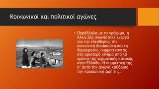 Κοινωνικοί και πολιτικοί αγώνες
• Παράλληλα με το γράψιμο, η
Άλκη Ζέη αγωνίστηκε ενεργά
για την ελευθερία, την
κοινωνική δικαιοσύνη και τη
δημοκρατία, συμμετέχοντας
στο αριστερό κίνημα από τα
χρόνια της γερμανικής κατοχής
στην Ελλάδα. Η συμμετοχή της
σ’ αυτό τον αγώνα καθόρισε
την προσωπική ζωή της.
 