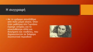 Η συγγραφή
• Με το γράψιμο ασχολήθηκε
από πολύ μικρή ηλικία. Όταν
ήταν μαθήτρια στο Γυμνάσιο
έγραψε ιστορίες για το
κουκλοθέατρο αλλά και
διηγήματα και νουβέλες, που
δημοσιεύονταν σε διάφορα
λογοτεχνικά περιοδικά
 