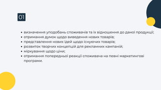 01
визначення уподобань споживачів та їх відношення до даної продукції;
отримання думок щодо виведення нових товарів;
представлення нових ідей щодо існуючих товарів;
розвиток творчих концепцій для рекламних кампаній;
міркування щодо ціни;
отримання попередньої реакції споживача на певні маркетингові
програми.
 