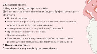 Особисті контакти.
Розміщення інформації у фейсбук-спільнотах і на тематичних
форумах; реклама у соціальних мережах.
Анонсування запиту на сторінці агенції і компанії.
Пропозиції базі існуючих клієнтів.
Бізнесові асоціації.
Рекомендації: коли ви проводите інтерв’ю з людиною і вона
рекомендує знайомих, які здійснили ту саму покупку та ін.
2.Складання анкети.
3.Залучення (рекрутинг) респондентів.
Далі починається пошук відповідних (згідно з брифом) респондентів.
Де шукати:
4.Проведення інтерв’ю.
5.Аналізування результатів і ухвалення рішень.
 