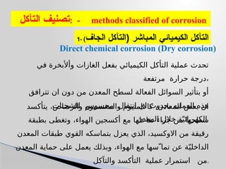 ‫التآكل‬ ‫تصنيف‬: - methods classified of corrosion
1- ‫الجاف‬ ‫(التآكل‬ ‫المباشر‬ ‫الكيميائي‬ ‫التآكل‬
)
Direct chemical corrosion (Dry corrosion)
‫يتأكسد‬ ،‫والرصاص‬ ‫والمغنسيوم‬ ‫كااللمنيوم‬ ،‫المعادن‬ ‫بعض‬ ‫ان‬
‫بطبقة‬ ‫وتغطى‬ ،‫الهواء‬ ‫أكسجين‬ ‫مع‬ ‫تفاعلها‬ ‫جراء‬ ‫من‬ ‫سطحها‬
‫المعدن‬ ‫طبقات‬ ‫القوي‬ ‫بتماسكه‬ ‫يعزل‬ ‫الذي‬ ،‫االوكسيد‬ ‫من‬ ‫رقيقة‬
‫المعدن‬ ‫حماية‬ ‫على‬ ‫يعمل‬ ‫وبذلك‬ ،‫الهواء‬ ‫مع‬ ‫تماّ سها‬ ‫عن‬ ‫ة‬ّ‫الداخلي‬
‫والتآكل‬ ‫التأكسد‬ ‫عملية‬ ‫استمرار‬ ‫من‬.
‫في‬ ‫وأألبخرة‬ ‫الغازات‬ ‫بفعل‬ ‫الكيميائي‬ ‫التأكل‬ ‫عملية‬ ‫تحدث‬
‫مرتفعة‬ ‫حرارة‬ ‫درجة‬،
‫تترافق‬ ‫ان‬ ‫دون‬ ‫من‬ ‫المعدن‬ ‫لسطح‬ ‫الفعالة‬ ‫السوائل‬ ‫بتأثير‬ ‫أو‬
‫للشحنات‬ ‫محسوس‬ ‫انتقال‬ ‫اي‬ ‫بحدوث‬ ‫العمليه‬ ‫هذه‬
‫المعدن‬ ‫خالل‬ ‫ة‬ّ‫الكهربائي‬.
 