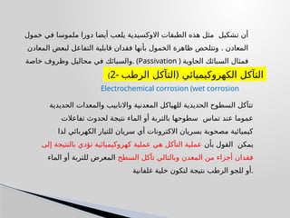 ‫خمول‬ ‫في‬ ‫ملموسا‬ ‫دورا‬ ‫أيضا‬ ‫يلعب‬ ‫االوكسيدية‬ ‫الطبقات‬ ‫هذه‬ ‫مثل‬ ‫تشكيل‬ ‫أن‬
.
‫المعادن‬ ‫لبعض‬ ‫التفاعل‬ ‫قابلية‬ ‫فقدان‬ ‫بأنها‬ ‫الخمول‬ ‫ظاهرة‬ ‫وتتلخص‬ ‫المعادن‬
‫خاصة‬ ‫وظروف‬ ‫محاليل‬ ‫في‬ ‫والسبائك‬. (Passivation ) ‫الحاوية‬ ‫السبائك‬ ‫فمثال‬
‫خاملة‬ ‫تصبح‬ ‫والتيتانيوم‬ ‫والنيكل‬ ‫الكروم‬ ‫على‬.
(2- (
‫الرطب‬ ‫التآكل‬ ‫الكهروكيميائي‬ ‫التآكل‬
Electrochemical corrosion (wet corrosion
‫الحديدية‬ ‫والمعدات‬ ‫واالنابيب‬ ‫المعدنية‬ ‫للهياكل‬ ‫الحديدية‬ ‫السطوح‬ ‫تتآكل‬
‫تماس‬ ‫عند‬ ‫عموما‬
‫تفاعالت‬ ‫لحدوث‬ ‫نتيجة‬ ‫الماء‬ ‫أو‬ ‫بالتربة‬ ‫سطوحها‬
‫لذا‬ ‫الكهربائي‬ ‫للتيار‬ ‫سريان‬ ‫أي‬ ‫االكترونات‬ ‫بسريان‬ ‫مصحوبة‬ ‫كيميائية‬
‫بأن‬ ‫القول‬ ‫يمكن‬
‫إلى‬ ‫بالنتيجة‬ ‫تؤدي‬ ‫كهروكيميائية‬ ‫عملية‬ ‫هي‬ ‫التآكل‬ ‫عملية‬
‫السطح‬ ‫تآكل‬ ‫وبالتالي‬ ‫المعدن‬ ‫من‬ ‫أجزاء‬ ‫فقدان‬
‫الماء‬ ‫أو‬ ‫للتربة‬ ‫المعرض‬
‫غلفانية‬ ‫خلية‬ ‫لتكون‬ ‫نتيجة‬ ‫الرطب‬ ‫للجو‬ ‫أو‬.
 
