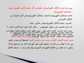 ‫بفعل‬ ‫المعدن‬ ‫تأكسد‬ ‫عملية‬ ‫ه‬ّ‫بأن‬ ‫للمعادن‬ ‫الكهركيميائي‬ ‫التآكل‬ ‫نعرف‬ ‫هنا‬ ‫ومن‬
‫ة‬ّ‫الكهروليتي‬ ‫المحاليل‬،
.
‫من‬ ‫انتشارا‬ ‫أكثر‬ ‫الكهروكيميائي‬ ‫والتآكل‬ ‫المائية‬ ‫الكهروليتية‬ ‫لمحاليل‬ ‫خاصه‬
‫الكيميائي‬ ‫التآكل‬.
‫هما‬ ، ‫حالتين‬ ‫الكهروكيميائي‬ ‫التآكل‬ ‫عملية‬ ‫لحدوث‬:
1- ,
‫الذي‬ ‫الحديد‬ ‫صدأ‬ ‫تكون‬ ‫ذلك‬ ‫مثال‬ ‫كهروليتي‬ ‫محلول‬ ‫في‬ ‫المعدن‬ ‫غمر‬ ‫عند‬
‫من‬ ‫رقيقة‬ ‫طبقة‬ ‫سطحه‬ ‫على‬ ‫يظهر‬ ‫حيث‬ ،‫رطب‬ ‫لجو‬ ‫الحديد‬ ‫تعرض‬ ‫عند‬ ‫يحدث‬
‫للتأكل‬ ‫عرضه‬ ‫المعدن‬ ‫سطح‬ ‫ويصبح‬ ،‫الهواء‬ ‫أكسجين‬ ‫فيها‬  ّ‫ينحل‬ ،‫الماء‬.
2- ) (
‫كهروليتي‬ ‫محلول‬ ‫في‬ ‫االكسدة‬ ‫الجهد‬ ‫في‬ ‫مختلفين‬ ‫معدنين‬ ‫اتصال‬ ‫عند‬
.
‫أو‬ ‫كهروليتي‬ ‫محلول‬ ‫في‬ ‫للحديد‬ ‫تماسه‬ ‫عند‬ ‫أاللمنيوم‬
‫التآكل‬ ‫عملية‬ ‫تتم‬ ‫قد‬
‫البنية‬ ‫تجانس‬ ‫عدم‬ ‫بسبب‬ ‫الواحد‬ ‫المعدن‬ ‫نفس‬ ‫ضمن‬
‫يتكون‬ ‫معدن‬ ‫أي‬ ‫فسطح‬ ،
‫وبذلك‬ ‫جيرانها‬ ‫من‬ ‫اقل‬ ‫كهربائي‬ ‫جهد‬ ‫يكون‬ ‫بعضها‬ ‫الذرات‬ ‫من‬ ‫نهائي‬ ‫ال‬ ‫عدد‬ ‫من‬
‫التاكل‬ ‫عملية‬ ‫ث‬ ‫وتحد‬ ‫والسالبة‬ ‫الموجبة‬ ‫الكهربائية‬ ‫الخاليا‬ ‫من‬ ‫هائل‬ ‫عدد‬ ‫يتكون‬.
 