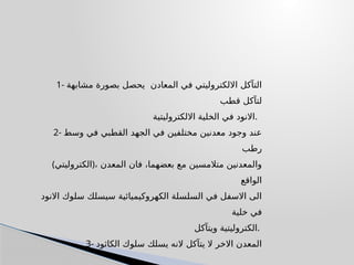 1- ‫مشابهة‬ ‫بصورة‬ ‫يحصل‬ ‫المعادن‬ ‫في‬ ‫االلكتروليتي‬ ‫التآكل‬
‫قطب‬ ‫لتآكل‬
‫االلكتروليتية‬ ‫الخلية‬ ‫في‬ ‫االنود‬.
2- ‫وسط‬ ‫في‬ ‫القطبي‬ ‫الجهد‬ ‫في‬ ‫مختلفين‬ ‫معدنين‬ ‫وجود‬ ‫عند‬
‫رطب‬
(‫)الكتروليتي‬، ‫المعدن‬ ‫فان‬ ،‫بعضهما‬ ‫مع‬ ‫متالمسين‬ ‫والمعدنين‬
‫الواقع‬
‫االنود‬ ‫سلوك‬ ‫سيسلك‬ ‫الكهروكيميائية‬ ‫السلسلة‬ ‫في‬ ‫االسفل‬ ‫الى‬
‫خلية‬ ‫في‬
‫ويتآكل‬ ‫الكتروليتية‬.
3- ‫الكاثود‬ ‫سلوك‬ ‫يسلك‬ ‫النه‬ ‫يتآكل‬ ‫ال‬ ‫االخر‬ ‫المعدن‬
 