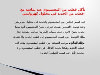 ‫مع‬ ‫تماسه‬ ‫عند‬ ‫المغنسيوم‬ ‫من‬ ‫قطب‬ ‫تآكل‬
‫كهروليتي‬ ‫محلول‬ ‫في‬ ‫الحديد‬ ‫من‬ ‫قطب‬:-
.‫كهروليتي‬ ‫محلول‬ ‫فى‬ ‫والحديد‬ ‫المغنسيوم‬ ‫من‬ ‫قطبين‬ ‫غمس‬ ‫عند‬
‫بينما‬ ‫انود‬ ‫المغنسيوم‬ ‫يصبح‬ ‫خارجي‬ ‫بسلك‬ ‫القطبين‬ ‫توصيل‬ ‫وعند‬
.
‫خالل‬ ‫الشحنة‬ ‫سالب‬ ‫إلكترون‬ ‫ينساب‬ ‫حيث‬ ‫كاثود‬ ‫يصبح‬ ‫الحديد‬
‫واالحتفاظ‬ ‫الحديد‬ ‫قطب‬ ‫إلى‬ ‫المغنسيوم‬ ‫قطب‬ ‫من‬ ‫التوصيل‬ ‫سلك‬
‫التواز‬ ‫بحالة‬
‫ن‬ .
‫الى‬ ‫متجه‬ ‫المغنسيوم‬ ‫قطب‬ ‫من‬ ‫الشحنه‬ ‫موجب‬ ‫أيون‬ ‫وينساب‬
‫قطب‬
‫الحديد‬
‫ال‬ ‫و‬ ‫المغنسيوم‬ ‫قطب‬ ‫في‬ ‫التاكل‬ ‫يحدث‬ ‫وهكذا‬
‫الصلب‬ ‫قطب‬ ‫في‬ ‫تآكل‬ ‫يحدث‬
) (
‫الحديد‬ .
 