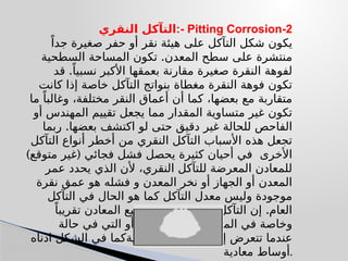 ‫النقري‬ ‫التآكل‬:- Pitting Corrosion-2
‫نقر‬ ‫هيئة‬ ‫على‬ ‫التآكل‬ ‫شكل‬ ‫يكون‬
ً‫جدا‬ ‫صغيرة‬ ‫حفر‬ ‫أو‬
.
‫السطحية‬ ‫المساحة‬ ‫تكون‬ ‫المعدن‬ ‫سطح‬ ‫على‬ ‫منتشرة‬
.
‫قد‬ ً‫نسبيا‬ ‫األكبر‬ ‫بعمقها‬ ‫مقارنة‬ ‫صغيرة‬ ‫النقرة‬ ‫لفوهة‬
‫كانت‬ ‫إذا‬ ‫خاصة‬ ‫التآكل‬ ‫بنواتج‬ ‫مغطاة‬ ‫النقرة‬ ‫فوهة‬ ‫تكون‬
‫ما‬ ً‫وغالبا‬ ،‫مختلفة‬ ‫النقر‬ ‫أعماق‬ ‫أن‬ ‫كما‬ ،‫بعضها‬ ‫مع‬ ‫متقاربة‬
‫أو‬ ‫المهندس‬ ‫تقييم‬ ‫يجعل‬ ‫مما‬ ‫المقدار‬ ‫متساوية‬ ‫غير‬ ‫تكون‬
.
‫ربما‬ ‫بعضها‬ ‫اكتشف‬ ‫لو‬ ‫حتى‬ ‫دقيق‬ ‫غير‬ ‫للحالة‬ ‫الفاحص‬
‫التآكل‬ ‫أنواع‬ ‫أخطر‬ ‫من‬ ‫النقري‬ ‫التآكل‬ ‫األسباب‬ ‫هذه‬ ‫تجعل‬
) (
‫متوقع‬ ‫غير‬ ‫فجائي‬ ‫فشل‬ ‫يحصل‬ ‫كثيرة‬ ‫أحيان‬ ‫في‬ ‫األخرى‬
‫عمر‬ ‫يحدد‬ ‫الذي‬ ‫ألن‬ ،‫النقري‬ ‫للتآكل‬ ‫المعرضة‬ ‫للمعادن‬
‫نقرة‬ ‫عمق‬ ‫هو‬ ‫فشله‬ ‫و‬ ‫المعدن‬ ‫نخر‬ ‫أو‬ ‫الجهاز‬ ‫أو‬ ‫المعدن‬
‫التآكل‬ ‫في‬ ‫الحال‬ ‫هو‬ ‫كما‬ ‫التآكل‬ ‫معدل‬ ‫وليس‬ ‫موجودة‬
.
ً‫تقريبا‬ ‫المعادن‬ ‫جميع‬ ‫يصيب‬ ‫النقري‬ ‫التآكل‬ ‫إن‬ ‫العام‬
‫حالة‬ ‫في‬ ‫التي‬ ‫أو‬ ً‫ذاتيا‬ ‫المحمية‬ ‫المعادن‬ ‫في‬ ‫وخاصة‬
‫خمودية‬
‫ادناه‬ ‫الشكل‬ ‫في‬ ‫كما‬ : (Passivity) ‫إلى‬ ‫تتعرض‬ ‫عندما‬
‫معادية‬ ‫أوساط‬.
 