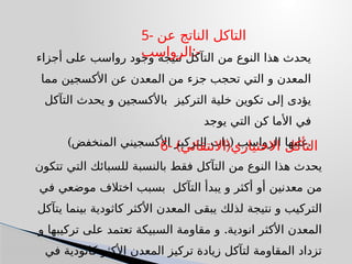 ‫أجزاء‬ ‫على‬ ‫رواسب‬ ‫وجود‬ ‫نتيجة‬ ‫التآكل‬ ‫من‬ ‫النوع‬ ‫هذا‬ ‫يحدث‬
‫مما‬ ‫األكسجين‬ ‫عن‬ ‫المعدن‬ ‫من‬ ‫جزء‬ ‫تحجب‬ ‫التي‬ ‫و‬ ‫المعدن‬
‫التآكل‬ ‫يحدث‬ ‫و‬ ‫باألكسجين‬ ‫التركيز‬ ‫خلية‬ ‫تكوين‬ ‫إلى‬ ‫يؤدى‬
‫يوجد‬ ‫التي‬ ‫كن‬ ‫األما‬ ‫في‬
) (
‫المنخفض‬ ‫األكسجيني‬ ‫التركيز‬ ‫ذات‬ ‫الرواسب‬ ‫عليها‬.
5- ‫عن‬ ‫الناتج‬ ‫التاكل‬
‫الرواسب‬:-
‫تتكون‬ ‫التي‬ ‫للسبائك‬ ‫بالنسبة‬ ‫فقط‬ ‫التآكل‬ ‫من‬ ‫النوع‬ ‫هذا‬ ‫يحدث‬
‫في‬ ‫موضعي‬ ‫اختالف‬ ‫بسبب‬ ‫التآكل‬ ‫يبدأ‬ ‫و‬ ‫أكثر‬ ‫أو‬ ‫معدنين‬ ‫من‬
‫يتآكل‬ ‫بينما‬ ‫كاثودية‬ ‫األكثر‬ ‫المعدن‬ ‫يبقى‬ ‫لذلك‬ ‫نتيجة‬ ‫و‬ ‫التركيب‬
.
‫و‬ ‫تركيبها‬ ‫على‬ ‫تعتمد‬ ‫السبيكة‬ ‫مقاومة‬ ‫و‬ ‫انودية‬ ‫األكثر‬ ‫المعدن‬
‫في‬ ‫كاثودية‬ ‫األكثر‬ ‫المعدن‬ ‫تركيز‬ ‫زيادة‬ ‫لتآكل‬ ‫المقاومة‬ ‫تزداد‬
6- ) (
‫االنتقائي‬ ‫االختياري‬ ‫التأكل‬
 