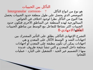 ‫الحبيبات‬ ‫بين‬ ‫التآكل‬
Intergranular corrsion- 7 ‫التآكل‬ ‫انواع‬ ‫من‬ ‫نوع‬ ‫هو‬
‫يحصل‬ ‫الحبيبات‬ ‫حدود‬ ‫منطقة‬ ‫طول‬ ‫على‬ ‫يحصل‬ ‫الذي‬ ‫الموضعي‬
‫الخواص‬ ‫في‬ ‫اختالف‬ ‫لوجود‬ ‫نظرا‬ ‫التآكل‬ ‫من‬ ‫النوع‬ ‫هذا‬
‫حدود‬ ‫فتكون‬ ‫األخرى‬ ‫المناطق‬ ‫عن‬ ‫المنطقة‬ ‫لهذه‬ ‫الميتالورجية‬
‫الحبيبات‬ ‫مناطق‬ ‫من‬ ‫الوسط‬ ‫مع‬ ‫للتفاعل‬ ‫نشاطا‬ ‫اكثر‬ ‫الحبيبات‬
‫نفسها‬.
‫بين‬ ‫المشترك‬ ‫التأثير‬ ‫على‬ ‫يطلق‬ ‫التآكلى‬ ‫اإلجهادى‬ ‫التشرخ‬
‫و‬ ‫الشد‬ ‫اجهادات‬
‫هي‬ ‫و‬ ‫المعدن‬ ‫على‬ ‫األكال‬ ‫الوسط‬
‫اجهادات‬ ‫أو‬ ‫المعدن‬ ‫على‬ ‫مطبقة‬ ‫تكون‬ ‫أن‬ ‫يمكن‬ ‫اجهادات‬
‫عديدة‬ ‫ظروف‬ ‫نتيجة‬ ‫تنشأ‬ ‫التي‬ ‫و‬ ‫المعدن‬ ‫داخل‬ ‫متخلفة‬
- - (
‫عمليات‬ ‫البارد‬ ‫على‬ ‫التشغيل‬ ‫الجيد‬ ‫غير‬ ‫التصميم‬ ‫منها‬
)‫اللحام‬
8-‫االجهادي‬ ‫التأكل‬
 