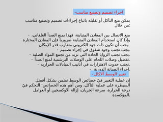 ‫مناسب‬ ‫وتصنیع‬ ‫تصمیم‬ ‫إجراءات‬ ‫باتباع‬ ‫تقلیله‬ ‫أو‬ ‫التآكل‬ ‫منع‬ ‫یمكن‬
‫خالل‬ ‫من‬:
• ،‫الغلفاني‬ ‫الصدأ‬ ‫یمنع‬ ‫فھذا‬ ،‫المتباینة‬ ‫المعادن‬ ‫بین‬ ‫االتصال‬ ‫منع‬
‫المختارة‬ ‫المعادن‬ ‫فإن‬ ‫ضروریا‬ ‫المتباینة‬ ‫المعادن‬ ‫استخدام‬ ‫كان‬ ‫وإذا‬
‫اإلمكان‬ ‫قدر‬ ‫متقارب‬ ‫الكتروني‬ ‫جھد‬ ‫ذات‬ ‫تكون‬ ‫أن‬ ‫یجب‬.
• ‫تصميم‬ ‫إجراء‬ ‫في‬ ‫شقوق‬ ‫وجود‬ ‫تجنب‬ ‫بجب‬.
• ‫الصلبة‬ ‫المواد‬ ‫تجمع‬ ‫من‬ ‫تزید‬ ‫التي‬ ‫الحادة‬ ‫الزوایا‬ ‫تجنب‬ ‫بجب‬.
• ‫الصدأ‬ ‫لمنع‬ ‫البرشمیة‬ ‫الوصالت‬ ‫على‬ ‫اللحام‬ ‫وصالت‬ ‫تفضيل‬.
• ‫الحراريه‬ ‫المبادالت‬ ‫أنابيب‬ ‫في‬ ‫االهتزازات‬ ‫حدوث‬ ‫تجنب‬.
• ‫الدورية‬ ‫الصيانة‬ ‫اجراء‬.
‫أفضل‬ ‫بشكل‬ ‫تضمن‬ ‫الوسط‬ ‫خصائص‬ ً‫في‬ ‫التغيير‬ ‫عملية‬ ‫إن‬
:
ً‫في‬ ‫التحكم‬ ‫الخصائص‬ ‫هذه‬ ‫أهم‬ ‫ومن‬ ،‫التآكل‬ ‫عملية‬ ‫على‬ ‫السيطرة‬
‫العوامل‬ ‫أو‬ ‫أالوكسجين‬ ‫إزالة‬ ،‫الجريان‬ ‫سرعة‬ ،‫الحرارة‬ ‫درجة‬
‫المؤكسدة‬.
-‫مناسب‬ ‫وتصنيع‬ ‫تصميم‬ ‫اجراء‬
- ‫آالكال‬ ‫الوسط‬ ‫تغيير‬
 