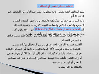 ‫الغير‬ ‫المعادن‬ ‫من‬ ‫التآكل‬ ‫ضد‬ ‫أفضل‬ ‫بمقاومة‬ ‫عامة‬ ‫بصورة‬ ‫النقية‬ ‫المعادن‬ ‫تمتاز‬
‫أنها‬ ‫اال‬ ،‫النقية‬
, ‫النقية‬ ‫المعادن‬ ‫أشهر‬ ‫ومن‬ ‫كالصالدة‬ ‫ميكانيكية‬ ‫خصائص‬ ‫ولها‬ ‫الثمن‬ ‫غالية‬
‫للسبائك‬ ‫بالنسبة‬ ‫أما‬ ‫االخرى‬ ‫الثمينه‬ ‫والمعادن‬ ‫البالتين‬ ،‫والذهب‬ ‫االلمنيوم‬
‫أكثر‬ ‫تكون‬ ‫واحد‬ ‫طور‬ ‫من‬ ‫تتكون‬ ‫التي‬ ‫و‬ ‫المتجانسة‬ ‫السبائك‬ ‫فإن‬ ‫المعدنيه‬
‫واحد‬ ‫طور‬ ‫من‬ ‫أكثر‬ ‫تتكون‬ ‫التي‬ ‫السبائك‬ ‫من‬ ‫التآكل‬ ‫ضد‬ ‫مقاومة‬.
- ‫كة‬ٌ‫السبي‬ ‫أو‬ ‫المعدن‬ ‫باختيار‬ ‫الحماية‬
‫التآكل‬ ‫يسببها‬ ً‫التي‬ ‫األخطار‬ ‫من‬ ‫االقتصادية‬ ‫الصناعية‬ ‫المنشآة‬ ‫حماية‬ ‫اجل‬ ‫من‬
‫الخسائر‬ ‫من‬ ‫للحد‬ ‫و‬
‫تسمى‬ ‫مركبات‬ ‫استعمال‬ ‫بينها‬ ‫من‬ ‫طرق‬ ‫لعدة‬ ‫الباحثين‬ ‫لجأ‬ ‫فقد‬ ‫الكثيرة‬
‫المائية‬ ‫المحاليل‬ ‫ي‬ً‫ف‬ ‫خاصة‬ ‫المعدن‬ ‫لحماية‬ ‫األكال‬ ‫للوسط‬ ‫تضاف‬ ‫بالمثبطات‬.
‫خفض‬ ‫بغرض‬ ‫األكال‬ ‫الوسط‬ ‫إلى‬ ‫تضاف‬ ‫كيميائية‬ ‫مواد‬ ‫بأنها‬ ‫المثبطات‬ ‫تعرف‬
‫خصائص‬ ‫في‬ ‫تغير‬ ‫أي‬ ‫إحداث‬ ‫دون‬ ‫وهذا‬ ،‫الوسط‬ ‫لهذا‬ ‫التآكلي‬ ‫التأثير‬ ‫إزالة‬ ‫أو‬
‫هذه‬ ‫تتم‬ ‫و‬ ‫الوسط‬ ‫أو‬ ‫المعدن‬
‫صغيرة‬ ‫بتراكيز‬ ‫اإلضافة‬.
(Inhibitor) ‫التآكل‬ ‫مثبطات‬ ‫باستعمال‬ ‫الحمايه‬
 