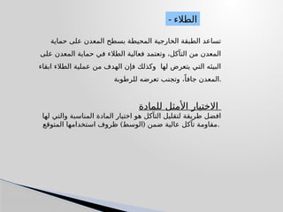 ‫حماية‬ ‫على‬ ‫المعدن‬ ‫بسطح‬ ‫المحيطة‬ ‫الخارجية‬ ‫الطبقة‬ ‫تساعد‬
‫على‬ ‫المعدن‬ ‫حماية‬ ‫في‬ ‫الطالء‬ ‫فعالية‬ ‫وتعتمد‬ ،‫التآكل‬ ‫من‬ ‫المعدن‬
‫ابقاء‬ ‫الطالء‬ ‫عملية‬ ‫من‬ ‫الهدف‬ ‫فإن‬ ‫وكذلك‬ ‫لها‬ ‫يتعرض‬ ‫التي‬ ‫البيئه‬
‫للرطوبة‬ ‫تعرضه‬ ‫وتجنب‬ ،ً‫جافا‬ ‫المعدن‬.
‫للمادة‬ ‫األمثل‬ ‫االختيار‬
‫لها‬ ‫والتي‬ ‫المناسبة‬ ‫المادة‬ ‫اختيار‬ ‫هو‬ ‫التآكل‬ ‫لتقليل‬ ‫طريقة‬ ‫افضل‬
) (
‫المتوقع‬ ‫استخدامها‬ ‫ظروف‬ ‫الوسط‬ ‫ضمن‬ ‫عالية‬ ‫تآكل‬ ‫مقاومة‬.
- ‫الطالء‬
 