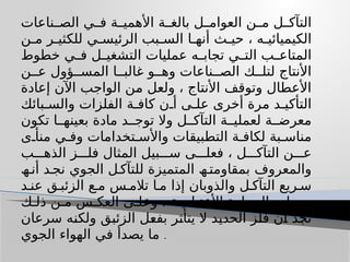 ‫ناعات‬ ‫الص‬ ‫ي‬ ‫ف‬ ‫ة‬ ‫األھمی‬ ‫ة‬ ‫بالغ‬ ‫ل‬ ‫العوام‬ ‫ن‬ ‫م‬ ‫ل‬ ‫التآك‬
‫ن‬ ‫م‬ ‫ر‬ ‫للكثی‬ ‫ي‬ ‫الرئیس‬ ‫بب‬ ‫الس‬ ‫ا‬ ‫أنھ‬ ‫ث‬ ‫حی‬ ، ‫ه‬ ‫الكیمیائی‬
‫خطوط‬ ‫ي‬ ‫ف‬ ‫ل‬ ‫التشغی‬ ‫عملیات‬ ‫ه‬ ‫تجاب‬ ‫ي‬ ‫الت‬ ‫ب‬ ‫المتاع‬
‫ن‬ ‫ع‬ ‫ؤول‬ ‫المس‬ ‫ا‬ ‫غالب‬ ‫و‬ ‫وھ‬ ‫ناعات‬ ‫الص‬ ‫ك‬ ‫لتل‬ ‫األنتاج‬
‫إعادة‬ ‫اآلن‬ ‫الواجب‬ ‫من‬ ‫ولعل‬ ، ‫األنتاج‬ ‫وتوقف‬ ‫األعطال‬
‫بائك‬ ‫والس‬ ‫الفلزات‬ ‫ة‬ ‫كاف‬ ‫ن‬ ‫أ‬ ‫ى‬ ‫عل‬ ‫أخرى‬ ‫مرة‬ ‫د‬ ‫التأكی‬
‫تكون‬ ‫ا‬ ‫بعینھ‬ ‫مادة‬ ‫د‬ ‫توج‬ ‫وال‬ ‫ل‬ ‫التآك‬ ‫ة‬ ‫لعملی‬ ‫ة‬ ‫معرض‬
‫ى‬ ‫منأ‬ ‫ي‬ ‫وف‬ ‫تخدامات‬ ‫واألس‬ ‫التطبیقات‬ ‫ة‬ ‫لكاف‬ ‫بة‬ ‫مناس‬
‫ب‬ ‫الذھ‬ ‫ز‬ ‫فل‬ ‫المثال‬ ‫بیل‬ ‫س‬ ‫ى‬ ‫فعل‬ ، ‫ل‬ ‫التآك‬ ‫ن‬ ‫ع‬
‫ھ‬ ‫أن‬ ‫د‬‫نج‬ ‫الجوي‬ ‫ل‬ ‫للتآك‬ ‫المتمیزة‬ ‫ھ‬ ‫بمقاومت‬ ‫والمعروف‬
‫د‬ ‫عن‬ ‫ق‬ ‫الزئب‬ ‫ع‬ ‫م‬ ‫س‬ ‫تالم‬ ‫ا‬ ‫م‬ ‫إذا‬ ‫والذوبان‬ ‫ل‬ ‫التآك‬ ‫ریع‬ ‫س‬
‫ك‬ ‫ذل‬ ‫ن‬ ‫م‬ ‫س‬ ‫العك‬ ‫ى‬ ‫وعل‬ ، ‫ة‬ ‫األعتیادی‬ ‫الحرارة‬ ‫درجات‬
‫سرعان‬ ‫ولكنه‬ ‫الزئبق‬ ‫بفعل‬ ‫یتأثر‬ ‫ال‬ ‫الحدید‬ ‫فلز‬ ‫أن‬ ‫نجد‬
‫الجوي‬ ‫الھواء‬ ‫في‬ ‫یصدأ‬ ‫ما‬ .
 