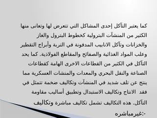 ‫منها‬ ‫وتعانى‬ ‫لها‬ ‫تتعرض‬ ‫التي‬ ‫المشاكل‬ ‫إحدى‬ ‫التآكل‬ ‫يعتبر‬ ‫كما‬
‫والغاز‬ ‫البترول‬ ‫كخطوط‬ ‫البترولية‬ ‫المنشآت‬ ‫من‬ ‫الكثير‬
‫التقطير‬ ‫وأبراج‬ ‫التربة‬ ‫في‬ ‫المدفونة‬ ‫االنابيب‬ ‫وتآكل‬ ‫والخزانات‬
.
‫يحد‬ ‫كما‬ ‫الفوالذية‬ ‫والمقاطع‬ ‫والصفائح‬ ‫الغذائية‬ ‫المواد‬ ‫وعلب‬
‫كقطاعات‬ ‫الهامة‬ ‫االخرى‬ ‫القطاعات‬ ‫من‬ ‫الكثير‬ ‫في‬ ‫التآكل‬
‫مما‬ ‫العسكرية‬ ‫والمنشات‬ ‫والمعدات‬ ‫البحري‬ ‫والنقل‬ ‫الصناعة‬
‫في‬ ‫تتمثل‬ ‫ضخمة‬ ‫وتكاليف‬ ‫المنشآت‬ ‫في‬ ‫شديد‬ ‫تلف‬ ‫عن‬ ‫ينتج‬
‫مقاومة‬ ‫أساليب‬ ‫وتطبيق‬ ‫االستبدال‬ ‫وتكاليف‬ ‫االنتاج‬ ‫فقد‬
.
‫مباشرة‬ ‫تكاليف‬ ‫تشمل‬ ‫التكاليف‬ ‫هذه‬ ‫التآكل‬
‫وتكاليف‬
‫غيرمباشره‬:-
 