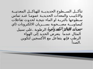 ‫ة‬ ‫المعدنی‬ ‫ل‬ ‫للھیاك‬ ‫ة‬ ‫الحدیدی‬ ‫طوح‬ ‫الس‬ ‫ل‬ ‫تتآك‬
‫تماس‬ ‫د‬ ‫عن‬ ‫ا‬ ‫عموم‬ ‫ة‬ ‫الحدیدی‬ ‫والمعدات‬ ‫ب‬ ‫واالنابی‬
‫تفاعالت‬ ‫لحدوث‬ ‫ة‬ ‫نتیج‬ ‫الماء‬ ‫او‬ ‫ة‬ ‫بالترب‬ ‫طوحھا‬ ‫س‬
(
‫اي‬ ‫االلكترونات‬ ‫ریان‬ ‫بس‬ ‫حوبة‬ ‫مص‬ ‫ة‬ ‫كیمیاوی‬
.)‫الكھربائي‬ ‫للتیار‬ ‫سریان‬
.
‫سبیل‬ ‫على‬ ‫الرطوبة‬ ‫وجود‬ ‫عند‬ ‫التآكل‬ ‫يحدث‬
‫عندما‬ ‫المثال‬
‫الھواء‬ ‫إلى‬ ‫الحدید‬ ‫یتعرض‬
‫لتكوین‬ ‫األكسجین‬ ‫مع‬ ‫یتفاعل‬ ‫فإنھ‬ ‫الرطب‬
‫الصدأ‬.
 