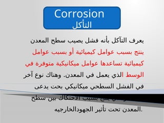 Corrosion
‫التأكل‬
‫المعدن‬ ‫سطح‬ ‫يصيب‬ ‫فشل‬ ‫بأنه‬ ‫التآكل‬ ‫يعرف‬
‫عوامل‬ ‫بسبب‬ ‫أو‬ ‫كيميائية‬ ‫عوامل‬ ‫بسبب‬ ‫ينتج‬
‫في‬ ‫متوفرة‬ ‫ميكانيكية‬ ‫عوامل‬ ‫تساعدها‬ ‫كيميائية‬
‫ا‬ ‫الوسط‬
.
‫آخر‬ ‫نوع‬ ‫وهناك‬ ‫المعدن‬ ‫في‬ ‫يعمل‬ ‫لذي‬
‫يدعى‬ ‫بحت‬ ‫ميكانيكي‬ ‫السطحي‬ ‫الفشل‬ ‫في‬
‫سطح‬ ‫بين‬ ‫االحتكاك‬ ‫بسبب‬ ‫ينتج‬ ‫والذي‬ ‫البلى‬
‫الجهودالخارجيه‬ ‫تأثير‬ ‫تحت‬ ‫المعدن‬.
 