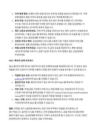 2. 자격 증명 확인: 은행이 관련 금융 당국의 규제 및 인증을 받았는지 확인합니다. 국제
은행 협회의 회원 자격과 글로벌 금융 표준 준수 여부를 확인합니다.
3. 문서 요청: 공급업체에 SBLC와 관련된 모든 필수 문서를 요청합니다. 여기에는
수수료, 약관 및 조건에 대한 자세한 세부 정보가 포함됩니다. 정품 공급업체는 이
정보를 제공하는 데 아무런 문제가 없습니다.
4. 재무 고문과 상의하세요: 국제 무역 금융을 전문으로 하는 재무 고문이나 컨설턴트와
상의하세요. 그들은 SBLC를 확보하는 복잡한 과정을 탐색하는 데 도움을 줄 수 있으며
신뢰할 수 있는 공급업체를 추천할 수 있습니다.
5. 리뷰와 추천서 확인: 공급업체의 서비스를 이용한 다른 기업의 리뷰와 추천서를
찾아보세요. 정통 공급업체는 만족한 고객의 이력이 있을 것입니다.
6. 위험 신호에 주의하세요: 사실이 아닌 것 같은 요금을 제공하거나, 빠른 결정을
내리도록 압력을 가하거나, 검증 가능한 추천서나 자격 증명이 없는 공급업체에
주의하세요.
SBLC 확보의 실제 프로세스
SBLC를 받으려면 회사는 일반적으로 발급 은행에 담보를 제공해야 합니다. 이 담보는 담보
역할을 하여 신청자가 의무를 이행하지 못할 경우 은행이 자금을 회수할 수 있도록 합니다.
 적절한 담보 보유: 회사에 이미 충분한 담보가 있는 경우 지역 은행에 문의하거나
gcfdl.com을 방문하여 SBLC를 신청할 수 있습니다.
 필요한 담보 조달: 필요한 담보가 없는 회사의 경우 SBLC를 확보하는 여정은 두
가지입니다.
 자본 조달: 부채(금융 기관에서 차용 또는 채권 발행) 또는 자본(회사의 주식 또는
소유권 지분 매각)을 통해 달성할 수 있습니다. General Credit Finance and Development
Limited에서 자금을 조달하거나 필요한 자본을 제공할 수 있습니다.
 SBLC 신청: 필요한 자본이 조달되어 담보로 제공되면 회사는 자격을 갖춘 금융
기관에 문의하여 SBLC를 신청할 수 있습니다.
결론: 진정한 대기 신용장을 확보하는 것은 국제 무역에서 위험을 최소화하는 데
필수적입니다. 철저한 조사를 수행하고, 자격 증명을 확인하고, 금융 전문가와 협의하면
평판이 좋은 SBLC 공급업체를 파악하고 거래가 보호되도록 할 수 있습니다. 사기성 기관이
만연해지면서 경계하고 조심하는 것을 기억하세요.
 