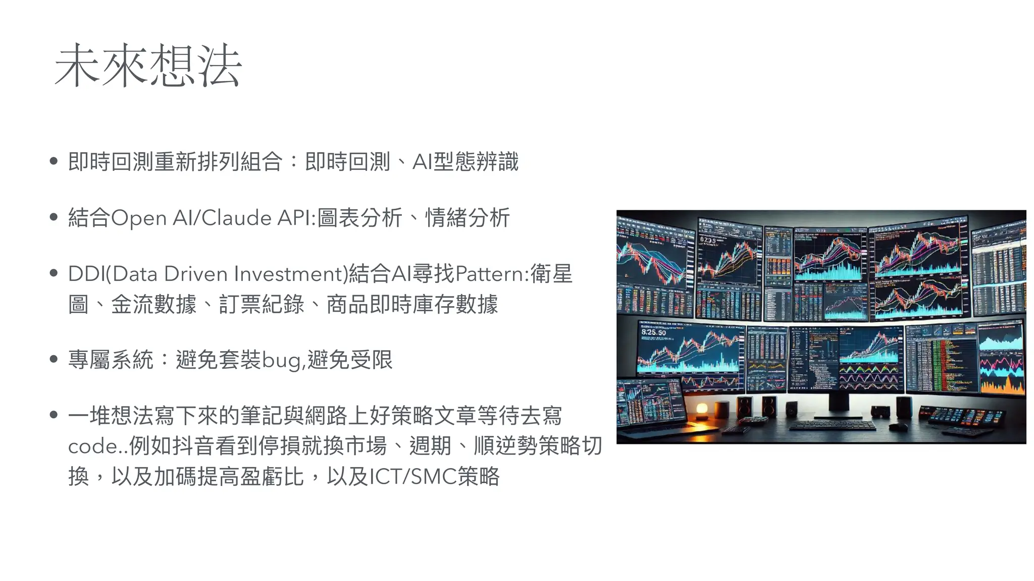 未來想法
• 即時回測重新排列組合：即時回測、AI型態辨識
• 結合Open AI/Claude API:圖表分析、情緒分析
• DDI(Data Driven Investment)結合AI尋找Pattern:衛星
圖、
金
流數據、訂票紀錄、商品即時庫存數據
• 專屬系統：避免套裝bug,避免受限
•
一
堆想法寫下來的筆記與網路上好策略
文
章等待去寫
code..例如抖
音
看到停損就換市場、週期、順逆勢策略切
換，以及加碼提
高
盈虧比，以及ICT/SMC策略
 