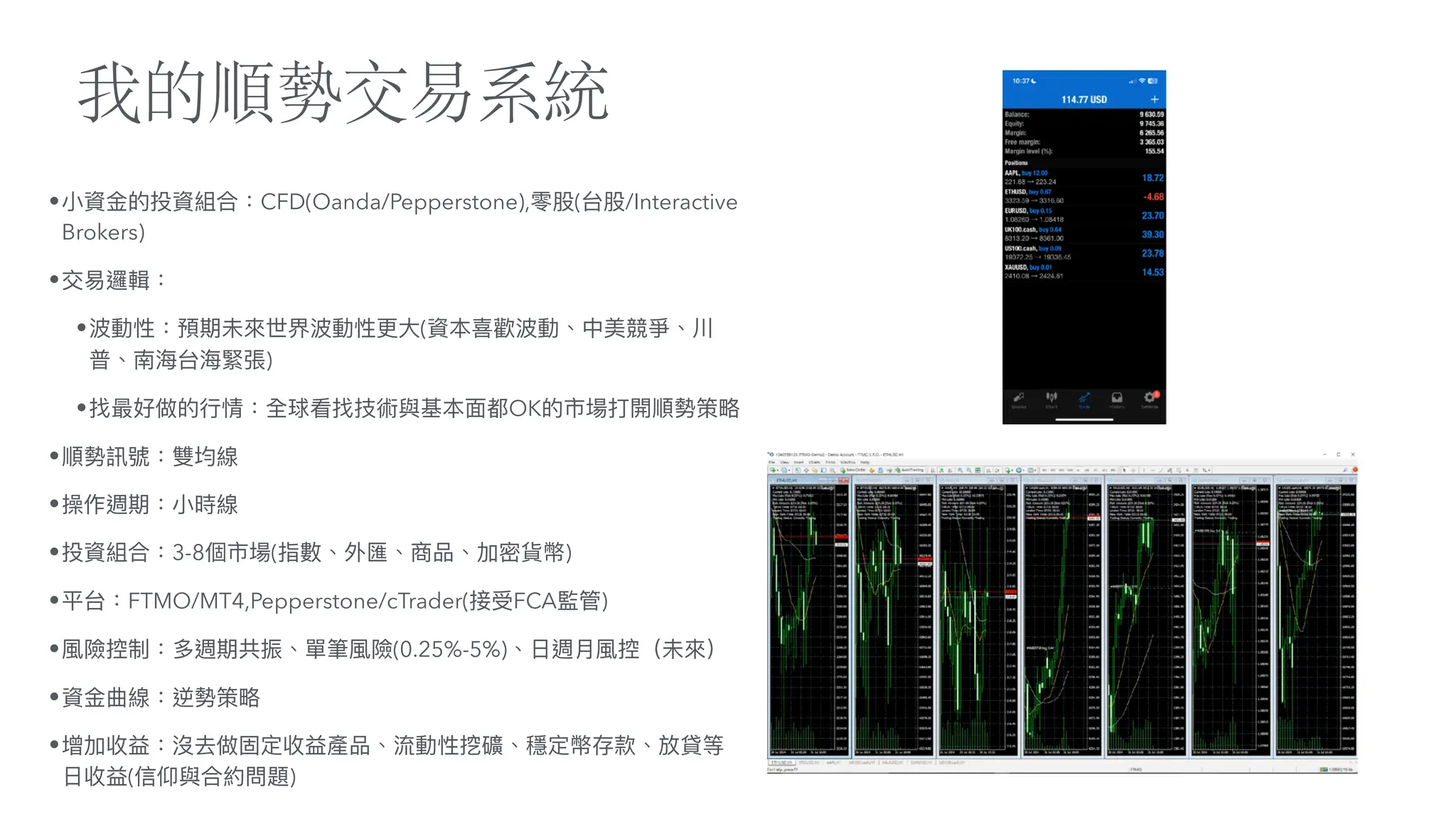 我的順勢交易系統
•
小
資
金
的投資組合：CFD(Oanda/Pepperstone),零股(台股/Interactive
Brokers)
•交易邏輯：
•波動性：預期未來世界波動性更
大
(資本喜歡波動、中美競爭、川
普、南海台海緊張)
•找最好做的
行
情：全球看找技術與基本
面
都OK的市場打開順勢策略
•順勢訊號：雙均線
•操作週期：
小
時線
•投資組合：3-8個市場(指數、外匯、商品、加密貨幣)
•平台：FTMO/MT4,Pepperstone/cTrader(接受FCA監管)
•風險控制：多週期共振、單筆風險(0.25%-5%)、
日
週
月
風控（未來）
•資
金
曲線：逆勢策略
•增加收益：沒去做固定收益產品、流動性挖礦、穩定幣存款、放貸等
日
收益(信仰與合約問題)
 