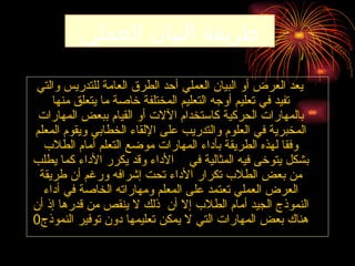 ‫العملي‬ ‫البيان‬ ‫طريقة‬
‫والتي‬ ‫للتدريس‬ ‫العامة‬ ‫الطرق‬ ‫أحد‬ ‫العملي‬ ‫البيان‬ ‫أو‬ ‫العرض‬ ‫يعد‬
‫منها‬ ‫يتعلق‬ ‫ما‬ ‫خاصة‬ ‫المختلفة‬ ‫التعليم‬ ‫أوجه‬ ‫تعليم‬ ‫في‬ ‫تفيد‬
‫المهارات‬ ‫ببعض‬ ‫القيام‬ ‫أو‬ ‫اآلالت‬ ‫كاستخدام‬ ‫الحركية‬ ‫بالمهارات‬
‫المعلم‬ ‫ويقوم‬ ‫الخطابي‬ ‫اإللقاء‬ ‫على‬ ‫والتدريب‬ ‫العلوم‬ ‫في‬ ‫المخبرية‬
‫الطالب‬ ‫أمام‬ ‫التعلم‬ ‫موضع‬ ‫المهارات‬ ‫بأداء‬ ‫الطريقة‬ ‫لهذه‬ ‫وفقا‬
‫يطلب‬ ‫كما‬ ‫األداء‬ ‫يكرر‬ ‫وقد‬ ‫األداء‬ ‫في‬ ‫المثالية‬ ‫فيه‬ ‫يتوخى‬ ‫بشكل‬
‫طريقة‬ ‫أن‬ ‫ورغم‬ ‫إشرافه‬ ‫تحت‬ ‫األداء‬ ‫تكرار‬ ‫الطالب‬ ‫بعض‬ ‫من‬
‫أداء‬ ‫في‬ ‫الخاصة‬ ‫ومهاراته‬ ‫المعلم‬ ‫على‬ ‫تعتمد‬ ‫العملي‬ ‫العرض‬
‫أن‬ ‫إذ‬ ‫قدرها‬ ‫من‬ ‫ينقص‬ ‫ال‬ ‫ذلك‬ ‫أن‬ ‫إال‬ ‫الطالب‬ ‫أمام‬ ‫الجيد‬ ‫النموذج‬
‫النموذج‬ ‫توفير‬ ‫دون‬ ‫تعليمها‬ ‫يمكن‬ ‫ال‬ ‫التي‬ ‫المهارات‬ ‫بعض‬ ‫هناك‬
0
 