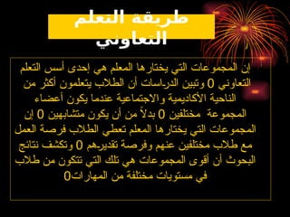 ‫التعلم‬ ‫طريقة‬
‫التعاوني‬
‫التعلم‬ ‫أسس‬ ‫إحدى‬ ‫هي‬ ‫المعلم‬ ‫يختارها‬ ‫التي‬ ‫المجموعات‬ ‫إن‬
‫التعاوني‬
0
‫من‬ ‫أكثر‬ ‫يتعلمون‬ ‫الطالب‬ ‫أن‬ ‫ـاسات‬
‫ر‬‫الد‬ ‫وتبين‬
‫أعضاء‬ ‫يكون‬ ‫عندما‬ ‫واالجتماعية‬ ‫األكاديمية‬ ‫الناحية‬
‫مختلفين‬ ‫المجموعة‬
0
‫متشابهين‬ ‫يكون‬ ‫أن‬ ‫من‬ ً
‫ال‬‫بد‬
0
‫إن‬
‫العمل‬ ‫فرصة‬ ‫الطالب‬ ‫تعطي‬ ‫المعلم‬ ‫يختارها‬ ‫التي‬ ‫المجموعات‬
‫ـهم‬
‫ر‬‫تقدي‬ ‫وفرصة‬ ‫عنهم‬ ‫مختلفين‬ ‫طالب‬ ‫مع‬
0
‫نتائج‬ ‫وتكشف‬
‫طالب‬ ‫من‬ ‫تتكون‬ ‫التي‬ ‫تلك‬ ‫هي‬ ‫المجموعات‬ ‫أقوى‬ ‫أن‬ ‫البحوث‬
‫المهارات‬ ‫من‬ ‫مختلفة‬ ‫مستويات‬ ‫في‬
0
 