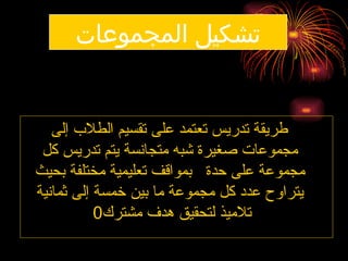 ‫المجموعات‬ ‫تشكيل‬
‫إلى‬ ‫الطالب‬ ‫تقسيم‬ ‫على‬ ‫تعتمد‬ ‫تدريس‬ ‫طريقة‬
‫كل‬ ‫تدريس‬ ‫يتم‬ ‫متجانسة‬ ‫شبه‬ ‫صغيرة‬ ‫مجموعات‬
‫بحيث‬ ‫مختلفة‬ ‫تعليمية‬ ‫بمواقف‬ ‫حدة‬ ‫على‬ ‫مجموعة‬
‫ثمانية‬ ‫إلى‬ ‫خمسة‬ ‫بين‬ ‫ما‬ ‫مجموعة‬ ‫كل‬ ‫عدد‬ ‫يتراوح‬
‫مشترك‬ ‫هدف‬ ‫لتحقيق‬ ‫تالميذ‬
0
 