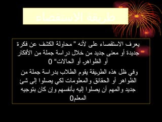 ‫االستقصاء‬ ‫طريقة‬
‫فكرة‬ ‫عن‬ ‫الكشف‬ ‫محاولة‬ ” ‫ألنه‬ ‫على‬ ‫االستقصاء‬ ‫يعرف‬
‫األفكار‬ ‫من‬ ‫جملة‬ ‫دراسة‬ ‫خالل‬ ‫من‬ ‫جديد‬ ‫معنى‬ ‫أو‬ ‫جديدة‬
“‫الحاالت‬ ‫أو‬ ‫ـ‬
‫ر‬‫الظواه‬ ‫أو‬
0
‫من‬ ‫جملة‬ ‫بدراسة‬ ‫الطالب‬ ‫يقوم‬ ‫ـيقة‬
‫ر‬‫الط‬ ‫هذه‬ ‫ظل‬ ‫وفي‬
‫شئ‬ ‫إلى‬ ‫يصلوا‬ ‫لكي‬ ‫والمعلومات‬ ‫الحقائق‬ ‫أو‬ ‫الظواهر‬
‫بتوجيه‬ ‫كان‬ ‫وإن‬ ‫بأنفسهم‬ ‫إليه‬ ‫يصلوا‬ ‫أن‬ ‫والمهم‬ ‫جديد‬
‫المعلم‬
0
 