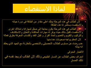 ‫االستقصاء‬ ‫لماذا‬
•
‫حياته‬ ‫دورة‬ ‫فى‬ ‫الطاقة‬ ‫من‬ ‫مقدار‬ ‫اعلى‬ ‫يملك‬ ‫المرحلة‬ ‫هذه‬ ‫في‬ ‫الطالب‬ ‫الن‬
‫الطاقة‬ ‫هذه‬ ‫له‬ ‫يستثمر‬ ‫واالستقصاء‬
•
‫اخرى‬ ‫وامتالك‬ ‫لمهاراته‬ ‫صقل‬ ‫إلى‬ ‫بحاجة‬ ‫يكون‬ ‫المرحلة‬ ‫هذه‬ ‫في‬ ‫الطالب‬ ‫الن‬
‫واالستكشاف‬ ‫والتحليل‬ ‫المناقشة‬ ‫مهارات‬ ‫له‬ ‫يوفر‬ ‫حيث‬ ‫بذلك‬ ‫كفيل‬ ‫واالستقصاء‬
‫فعالة‬ ‫بطرق‬ ‫المعرفة‬ ‫واكتساب‬ ‫النقد‬ ‫تقبل‬ ‫و‬ ‫القرار‬ ‫واتحاذ‬ ‫والتعميم‬ ‫والتقويم‬ ‫والتركيب‬
•
‫منها‬ ‫عدة‬ ‫صعوبات‬ ‫يواجه‬ ‫المعلم‬ ‫الن‬
‫يعتقد‬ ‫الذي‬ ‫الجهد‬ ‫مع‬ ‫بالمقارنة‬ ‫والشخصي‬ ‫التحصيلي‬ ‫الطالب‬ ‫مستوى‬ ‫عن‬ ‫رضاه‬ ‫عدم‬
‫يبذله‬ ‫انه‬
‫المعرفي‬ ‫االنفجار‬
‫الطبيعى‬ ‫المسار‬ ‫عن‬ ‫الطالب‬ ‫بعض‬ ‫انحراف‬
‫في‬ ‫نفسه‬ ‫يجد‬ ‫لم‬ ‫الطالب‬ ‫الن‬ ‫وذلك‬
‫المسار‬ ‫ذلك‬
 