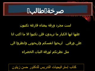 ‫زيتون‬ ‫حسن‬ ‫للدكتور‬ ‫التدريس‬ ‫إستراتيجيات‬ ‫كتاب‬
‫تكتبون‬ ‫فارغة‬ ‫بيضاء‬ ‫ورقة‬ ‫مجرد‬ ‫لست‬
‫انا‬ ‫اكتب‬ ‫ما‬ ‫اال‬ ‫تكتبوا‬ ‫فلن‬ ‫تريدون‬ ‫ما‬ ‫الكبار‬ ‫ايها‬ ‫عليها‬
‫الي‬ ‫وانظروا‬ ‫واريحوني‬ ‫انفسكم‬ ‫اريحوا‬ ‫ورقتي‬ ‫على‬
‫الخضراء‬ ‫النبات‬ ‫لورقة‬ ‫نظرتكم‬ ‫مثل‬
‫صرخة‬

‫طالب‬

 