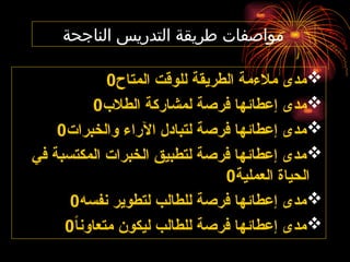 ‫الناجحة‬ ‫التدريس‬ ‫طريقة‬ ‫مواصفات‬

‫المتاح‬ ‫للوقت‬ ‫الطريقة‬ ‫مالءمة‬ ‫مدى‬
0

‫الطالب‬ ‫لمشاركة‬ ‫فرصة‬ ‫إعطائها‬ ‫مدى‬
0

‫والخبرات‬ ‫اآلراء‬ ‫لتبادل‬ ‫فرصة‬ ‫إعطائها‬ ‫مدى‬
0

‫في‬ ‫المكتسبة‬ ‫الخبرات‬ ‫لتطبيق‬ ‫فرصة‬ ‫إعطائها‬ ‫مدى‬
‫العملية‬ ‫الحياة‬
0

‫نفسه‬ ‫لتطوير‬ ‫للطالب‬ ‫فرصة‬ ‫إعطائها‬ ‫مدى‬
0

ً‫ا‬‫متعاون‬ ‫ليكون‬ ‫للطالب‬ ‫فرصة‬ ‫إعطائها‬ ‫مدى‬
0
 
