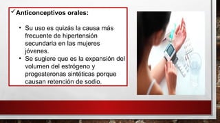 Anticonceptivos orales:
• Su uso es quizás la causa más
frecuente de hipertensión
secundaria en las mujeres
jóvenes.
• Se sugiere que es la expansión del
volumen del estrógeno y
progesteronas sintéticas porque
causan retención de sodio.
 