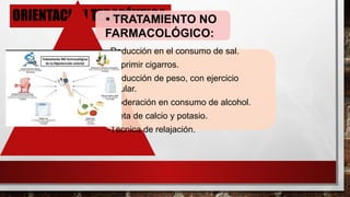 ORIENTACIÓN TERAPÉUTICA
• TRATAMIENTO NO
FARMACOLÓGICO:
-Reducción en el consumo de sal.
-Suprimir cigarros.
-Reducción de peso, con ejercicio
regular.
-Moderación en consumo de alcohol.
-Dieta de calcio y potasio.
-Técnica de relajación.
 