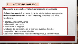  MOTIVO DE INGRESO
El paciente ingresó al servicio de emergencia presentando
•Cefalea intensa de 2 horas de duración, de inicio lento y progresivo.
•Presión arterial elevada a 180/120 mmHg, indicando una crisis
hipertensiva
 SÍNTOMAS ACOMPAÑANTES:
•Incluyen dolor de pecho
•Dificultad en el lenguaje
•Limitación de movimiento en el miembro superior derecho,
•Incapacidad para caminar (abasia),
•Desviación de la mirada hacia el lado izquierdo, y visión borrosa.
 