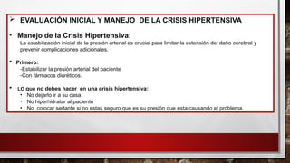  EVALUACIÓN INICIAL Y MANEJO DE LA CRISIS HIPERTENSIVA
• Manejo de la Crisis Hipertensiva:
La estabilización inicial de la presión arterial es crucial para limitar la extensión del daño cerebral y
prevenir complicaciones adicionales.
 Primero:
-Estabilizar la presión arterial del paciente
-Con fármacos diuréticos.
 LO que no debes hacer en una crisis hipertensiva:
• No dejarlo ir a su casa
• No hiperhidratar al paciente
• No colocar sedante si no estas seguro que es su presión que esta causando el problema.
 