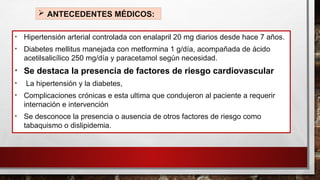  ANTECEDENTES MÉDICOS:
• Hipertensión arterial controlada con enalapril 20 mg diarios desde hace 7 años.
• Diabetes mellitus manejada con metformina 1 g/día, acompañada de ácido
acetilsalicílico 250 mg/día y paracetamol según necesidad.
• Se destaca la presencia de factores de riesgo cardiovascular
• La hipertensión y la diabetes,
• Complicaciones crónicas e esta ultima que condujeron al paciente a requerir
internación e intervención
• Se desconoce la presencia o ausencia de otros factores de riesgo como
tabaquismo o dislipidemia.
 