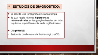  ESTUDIOS DE DIAGNOSTICO:
 Se solicitó una tomografía de cráneo simple
 la cual revela lesiones hiperdensas
intracerebrales en los ganglios basales del lado
izquierdo, específicamente en la región insular.
 Diagnóstico:
• Accidente cerebrovascular hemorrágico (ACV).
 