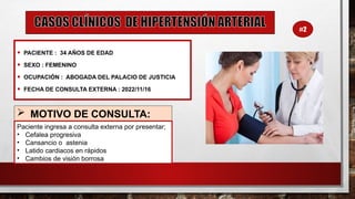 • PACIENTE : 34 AÑOS DE EDAD
• SEXO : FEMENINO
• OCUPACIÓN : ABOGADA DEL PALACIO DE JUSTICIA
• FECHA DE CONSULTA EXTERNA : 2022/11/16
 MOTIVO DE CONSULTA:
Paciente ingresa a consulta externa por presentar;
• Cefalea progresiva
• Cansancio o astenia
• Latido cardiacos en rápidos
• Cambios de visión borrosa
#2
 