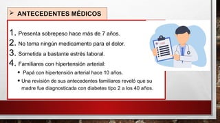  ANTECEDENTES MÉDICOS
1. Presenta sobrepeso hace más de 7 años.
2. No toma ningún medicamento para el dolor.
3. Sometida a bastante estrés laboral.
4. Familiares con hipertensión arterial:
• Papá con hipertensión arterial hace 10 años.
• Una revisión de sus antecedentes familiares reveló que su
madre fue diagnosticada con diabetes tipo 2 a los 40 años.
 