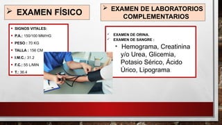  EXAMEN FÍSICO
• SIGNOS VITALES:
• P.A.: 150/100 MM/HG
• PESO : 70 KG
• TALLA : 156 CM
• I.M.C.: 31.2
• F.C.: 55 L/MIN
• T.: 36.4
 EXAMEN DE LABORATORIOS
COMPLEMENTARIOS
 EXAMEN DE ORINA.
 EXAMEN DE SANGRE :

Hemograma, Creatinina
y/o Urea, Glicemia,
Potasio Sérico, Ácido
Úrico, Lipograma.
 