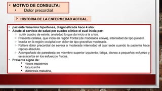 • paciente femenina hipertensa, diagnosticada hace 4 año.
• Acude al servicio de salud por cuadro clínico el cual inicia por:
o sufrir cuadro de estrés, ansiedad lo que da inicio a la crisis.
o Presenta cefalea, que inicia en región frontal (de moderada a leve), intensidad de tipo pulsátil.
o Irradia en la región occipital con dolor de tipo gravativo moderada.
o Refiere dolor precordial de severa a moderada intensidad el cual sede cuando la paciente hace
reposo absoluto.
o Acompañado de parestesia en miembro superior izquierdo, fatiga, disnea a pequeños esfuerzo y
se exacerba en los esfuerzos físicos.
• Presenta signo de:
 vasos espasmos
 taquicardia
 diaforesis matutina,
 MOTIVO DE CONSULTA:
• Dolor precordial.
 HISTORIA DE LA ENFERMEDAD ACTUAL.
 
